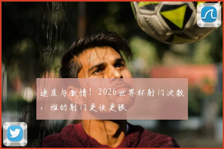 速度与激情!2026世界杯射门次数,谁的射门更快更狠