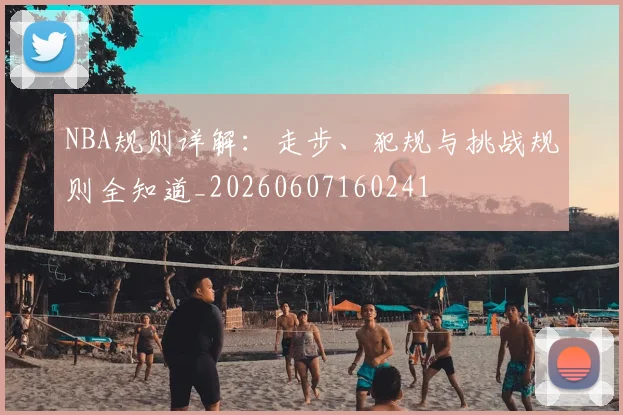 NBA规则详解:走步、犯规与挑战规则全知道_20260607160241