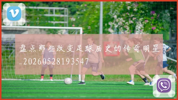 盘点那些改变足球历史的传奇明星_20260528193547