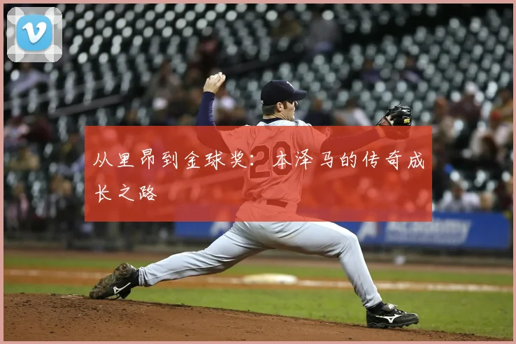 从里昂到金球奖：本泽马的传奇成长之路