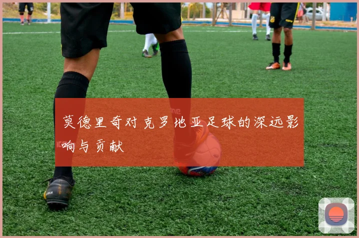 莫德里奇对克罗地亚足球的深远影响与贡献