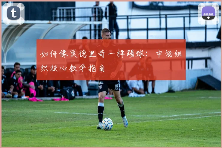 如何像莫德里奇一样踢球:中场组织核心教学指南