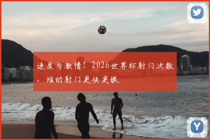速度与激情！2026世界杯射门次数，谁的射门更快更狠