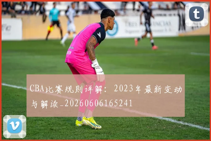 CBA比赛规则详解:2023年最新变动与解读_20260606165241