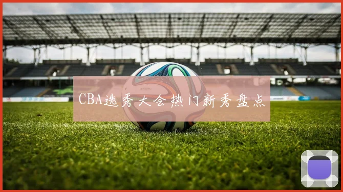 CBA选秀大会热门新秀盘点