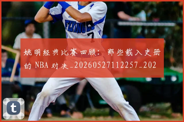 姚明经典比赛回顾：那些载入史册的 NBA 对决_20260527112257_20260609132957