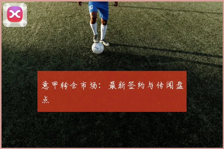 意甲转会市场：最新签约与传闻盘点