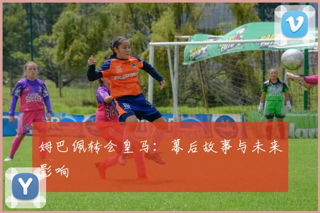 姆巴佩转会皇马：幕后故事与未来影响