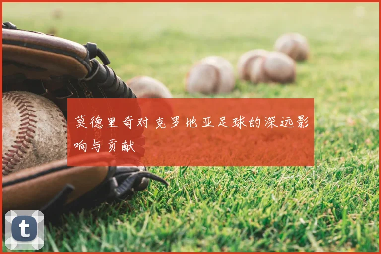 莫德里奇对克罗地亚足球的深远影响与贡献