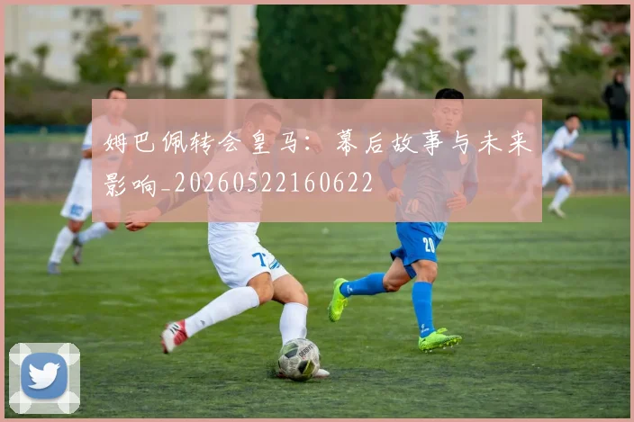 姆巴佩转会皇马：幕后故事与未来影响_20260522160622