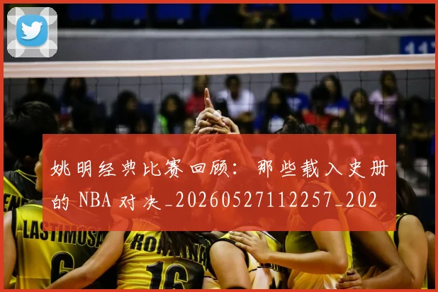 姚明经典比赛回顾：那些载入史册的 NBA 对决_20260527112257_20260609132957